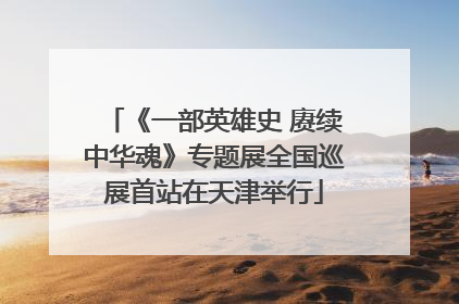 《一部英雄史 赓续中华魂》专题展全国巡展首站在天津举行