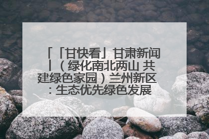 「甘快看」甘肃新闻丨（绿化南北两山 共建绿色家园）兰州新区：生态优先绿色发展 打造生态环保示范区