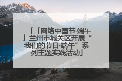 「网络中国节·端午」兰州市城关区开展“我们的节日·端午”系列主题实践活动