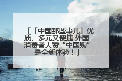「中国那些事儿」优质、多元又便捷 外国消费者大赞“中国购”是全新体验！