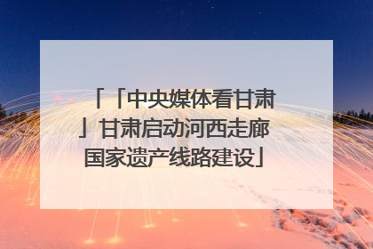 「中央媒体看甘肃」甘肃启动河西走廊国家遗产线路建设