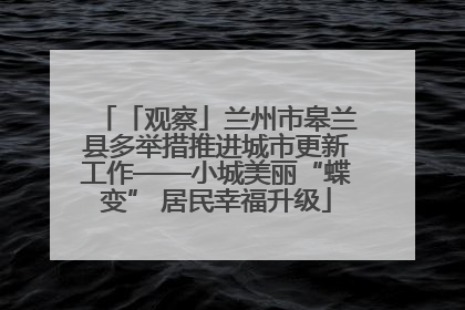 「观察」兰州市皋兰县多举措推进城市更新工作——小城美丽“蝶变” 居民幸福升级