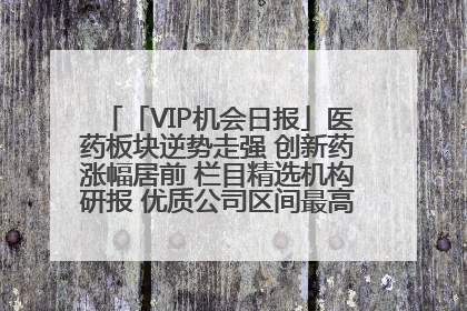 「VIP机会日报」医药板块逆势走强 创新药涨幅居前 栏目精选机构研报 优质公司区间最高涨34.9%