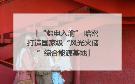 “疆电入渝” 哈密打造国家级“风光火储”综合能源基地