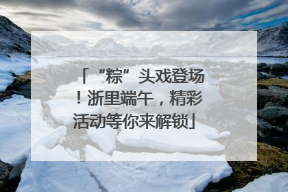 “粽”头戏登场！浙里端午，精彩活动等你来解锁