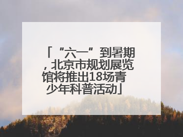 “六一”到暑期，北京市规划展览馆将推出18场青少年科普活动
