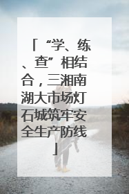 “学、练、查”相结合，三湘南湖大市场灯石城筑牢安全生产防线