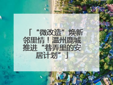 “微改造”焕新邻里情！温州鹿城推进“巷弄里的安居计划”