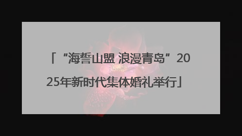 “海誓山盟 浪漫青岛”2025年新时代集体婚礼举行