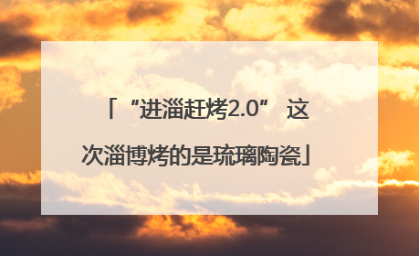 “进淄赶烤2.0” 这次淄博烤的是琉璃陶瓷
