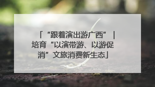 “跟着演出游广西”｜培育“以演带游、以游促消”文旅消费新生态