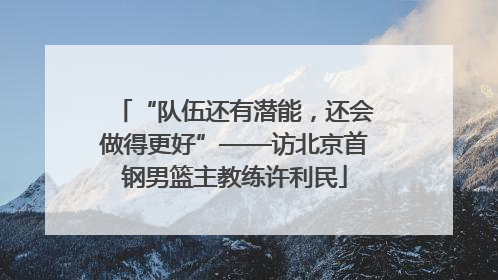 “队伍还有潜能，还会做得更好”——访北京首钢男篮主教练许利民