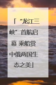 “龙江三峡”首航启幕 乘船赏中俄两国生态之美