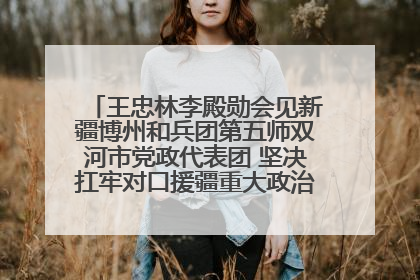 王忠林李殿勋会见新疆博州和兵团第五师双河市党政代表团 坚决扛牢对口援疆重大政治责任 推动双方实现优势互补务实合作