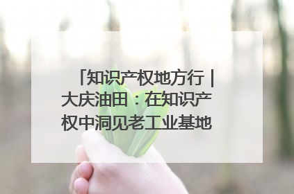 知识产权地方行｜大庆油田：在知识产权中洞见老工业基地的 “创新密码”