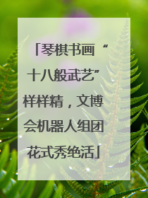 琴棋书画“十八般武艺”样样精，文博会机器人组团花式秀绝活