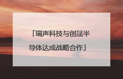 瑞声科技与创晟半导体达成战略合作