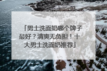 男士洗面奶哪个牌子最好?清爽无负担!十大男士洗面奶推荐