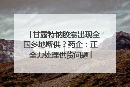 甘露特钠胶囊出现全国多地断供？药企：正全力处理供货问题
