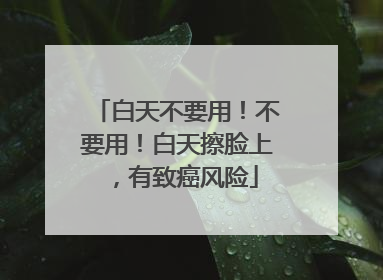 白天不要用！不要用！白天擦脸上，有致癌风险