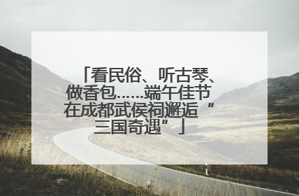 看民俗、听古琴、做香包……端午佳节在成都武侯祠邂逅“三国奇遇”
