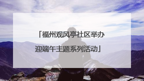 福州观风亭社区举办迎端午主题系列活动