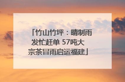 竹山竹坪：晴制雨发忙赶单 57吨大宗茶冒雨启运福建