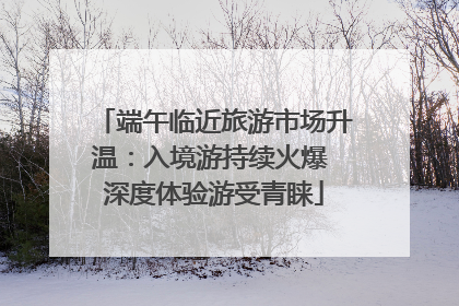 端午临近旅游市场升温：入境游持续火爆 深度体验游受青睐