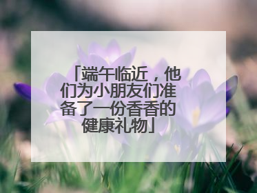 端午临近，他们为小朋友们准备了一份香香的健康礼物