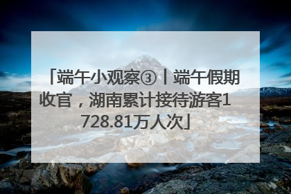 端午小观察③丨端午假期收官，湖南累计接待游客1728.81万人次
