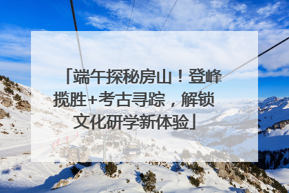 端午探秘房山！登峰揽胜+考古寻踪，解锁文化研学新体验