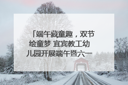 端午藏童趣，双节绘童梦 宜宾教工幼儿园开展端午暨六一亲子游园活动