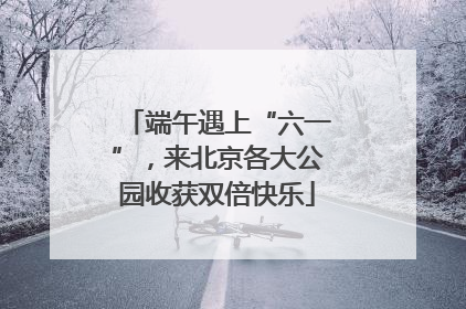 端午遇上“六一”，来北京各大公园收获双倍快乐