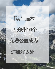 端午遇六一！郑州10个免费公园成为遛娃好去处