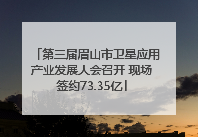 第三届眉山市卫星应用产业发展大会召开 现场签约73.35亿