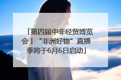 第四届中非经贸博览会丨“非洲好物”直播季将于6月6日启动