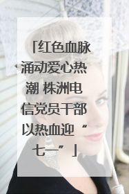 红色血脉涌动爱心热潮 株洲电信党员干部以热血迎“七一”