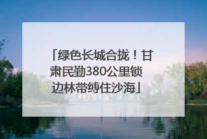 绿色长城合拢！甘肃民勤380公里锁边林带缚住沙海
