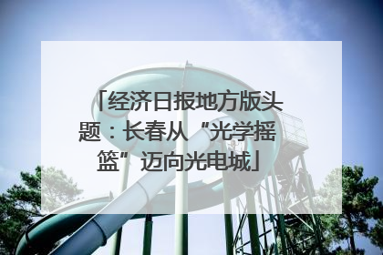 经济日报地方版头题：长春从“光学摇篮”迈向光电城
