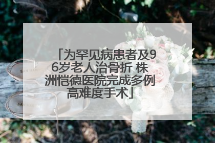 为罕见病患者及96岁老人治骨折 株洲恺德医院完成多例高难度手术