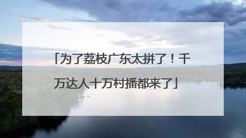 为了荔枝广东太拼了！千万达人十万村播都来了