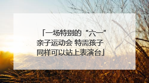 一场特别的“六一”亲子运动会 特需孩子同样可以站上表演台