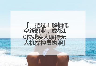 一把过！解锁低空新职业，成都10位残疾人取得无人机操控员执照