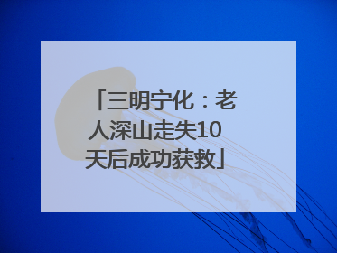 三明宁化：老人深山走失10天后成功获救