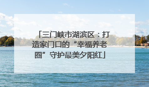 三门峡市湖滨区：打造家门口的“幸福养老圈”守护最美夕阳红