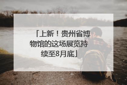 上新！贵州省博物馆的这场展览持续至8月底