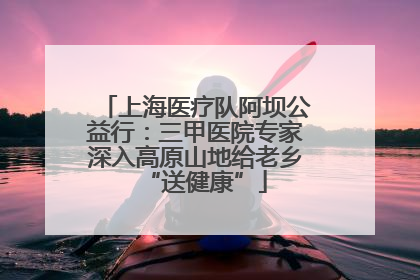 上海医疗队阿坝公益行：三甲医院专家深入高原山地给老乡“送健康”