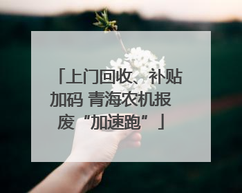 上门回收、补贴加码 青海农机报废“加速跑”
