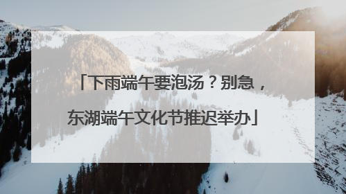 下雨端午要泡汤？别急，东湖端午文化节推迟举办