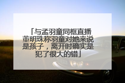 与孟羽童同框直播 董明珠称羽童对她来说是孩子，离开时确实是犯了很大的错